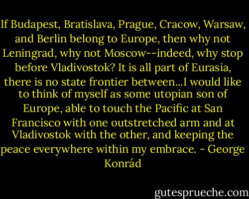If Budapest, Bratislava, Prague, Cracow, Warsaw, and Berlin belong to Europe, then why not Leningrad, why not Moscow--indeed, why stop before Vladivostok? It is all part of Eurasia, there is no state frontier between...I would like to think of myself as some utopian son of Europe, able to touch the Pacific at San Francisco with one outstretched arm and at Vladivostok with the other, and keeping the peace everywhere within my embrace. - George Konrád