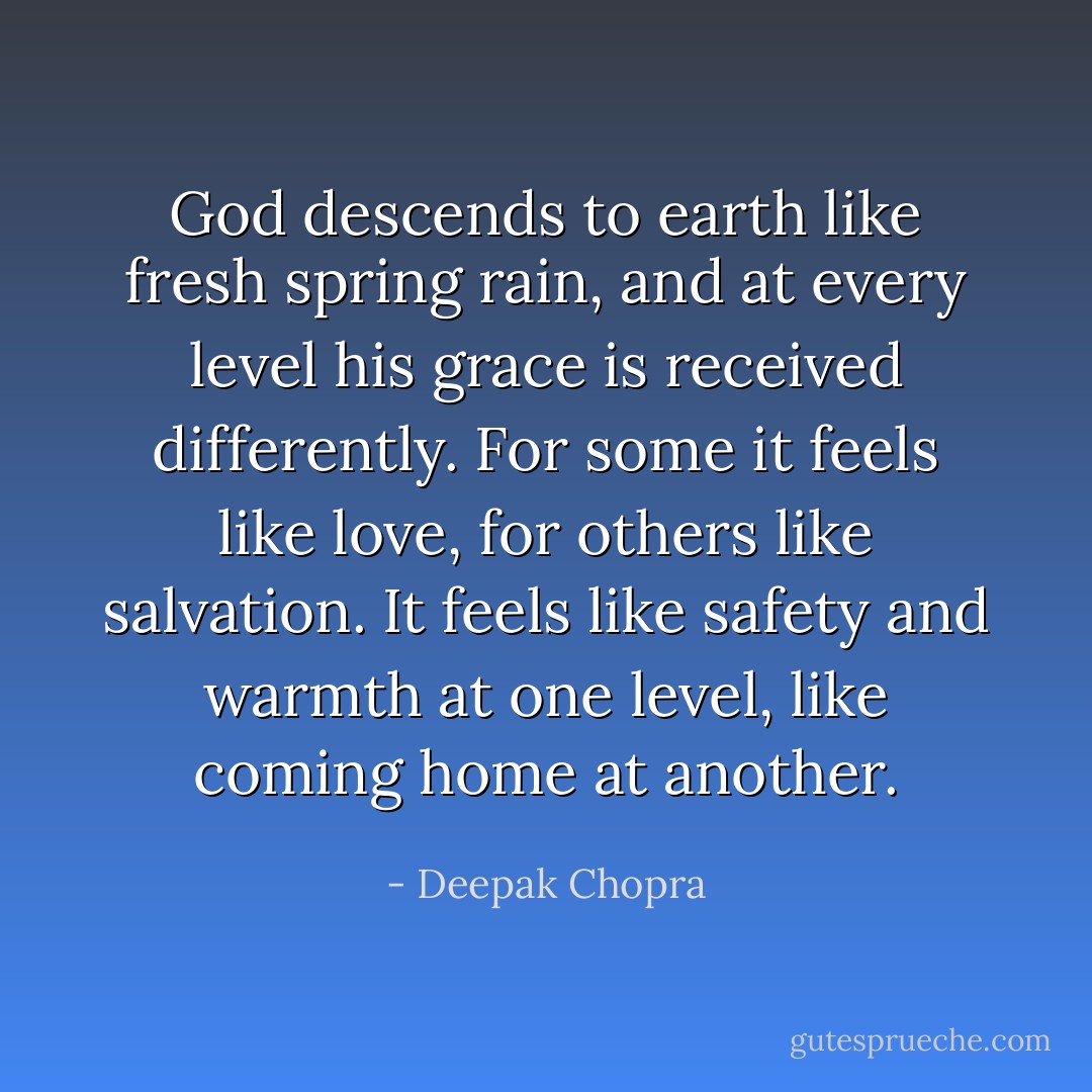 God descends to earth like fresh spring rain, and at every level his grace is received differently. For some it feels like love, for others like salvation. It feels like safety and warmth at one level, like coming home at another. - Deepak Chopra