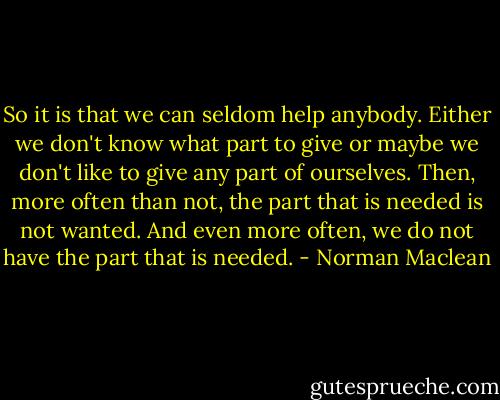 So it is that we can seldom help anybody. Either we don't know what part to give or maybe we don't like to give any part of ourselves. Then, more often than not, the part that is needed is not wanted. And even more often, we do not have the part that is needed. - Norman Maclean