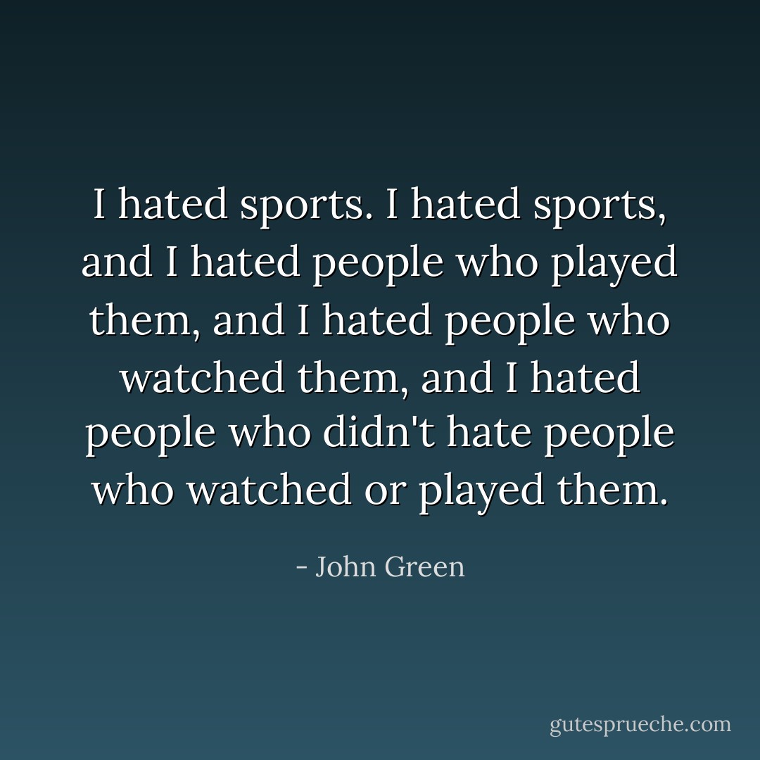 I hated sports. I hated sports, and I hated people who played them, and I hated people who watched them, and I hated people who didn't hate people who watched or played them. - John Green