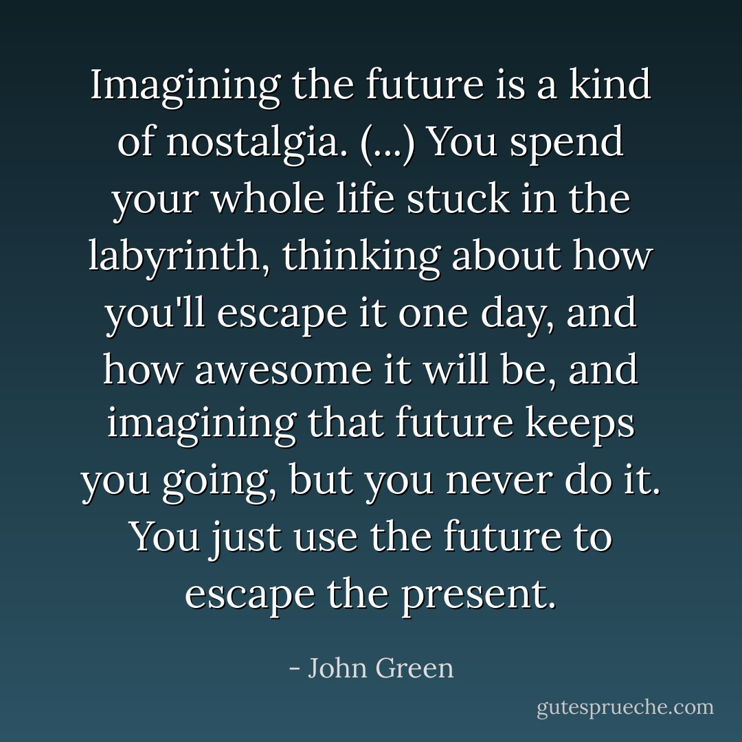 Imagining the future is a kind of nostalgia. (...) You spend your whole life stuck in the labyrinth, thinking about how you'll escape it one day, and how awesome it will be, and imagining that future keeps you going, but you never do it. You just use the future to escape the present. - John Green