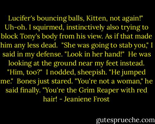 Lucifer's bouncing balls, Kitten, not again!"<br /><br />Uh-oh. I squirmed, instinctively also trying to block Tony's body from his view. As if that made him any less dead.<br /><br />"She was going to stab you," I said in my defense. "Look in her hand!"<br /><br />He was looking at the ground near my feet instead. "Him, too?"<br /><br />I nodded, sheepish. "He jumped me."<br /><br />Bones just stared. "You're not a woman," he said finally. "You're the Grim Reaper with red hair! - Jeaniene Frost