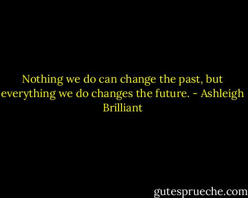 Nothing we do can change the past, but everything we do changes the future. - Ashleigh Brilliant