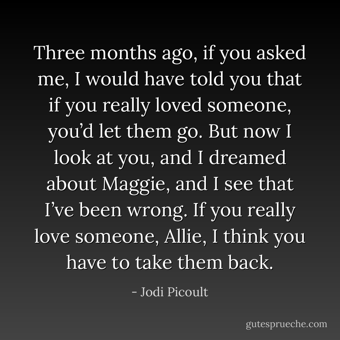Three months ago, if you asked me, I would have told you that if you really loved someone, you’d let them go. But now I look at you, and I dreamed about Maggie, and I see that I’ve been wrong. If you really love someone, Allie, I think you have to take them back. - Jodi Picoult