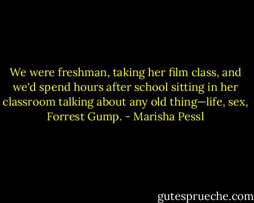We were freshman, taking her film class, and we'd spend hours after school sitting in her classroom talking about any old thing—life, sex, Forrest Gump. - Marisha Pessl