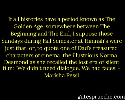If all histories have a period known as The Golden Age, somewhere between<br />The Beginning and The End, I suppose those Sundays during Fall Semester<br />at Hannah's were just that, or, to quote one of Dad's treasured<br />characters of cinema, the illustrious Norma Desmond as she recalled the lost<br />era of silent film: "We didn't need dialogue. We had faces. - Marisha Pessl