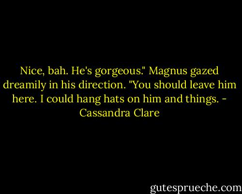 Nice, bah. He's gorgeous." Magnus gazed dreamily in his direction. "You should leave him here. I could hang hats on him and things. - Cassandra Clare