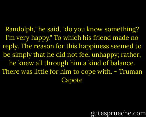 Randolph," he said, "do you know something? I'm very happy." To which his friend made no reply. The reason for this happiness seemed to be simply that he did not feel unhappy; rather, he knew all through him a kind of balance. There was little for him to cope with. - Truman Capote
