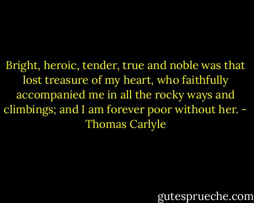 Bright, heroic, tender, true and noble was that lost treasure of my heart, who faithfully accompanied me in all the rocky ways and climbings; and I am forever poor without her. - Thomas Carlyle