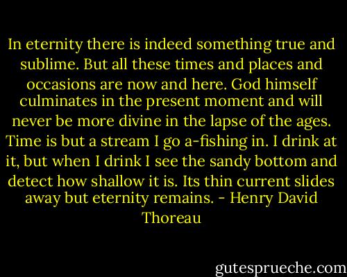 In eternity there is indeed something true and sublime. But all these times and places and occasions are now and here. God himself culminates in the present moment and will never be more divine in the lapse of the ages. Time is but a stream I go a-fishing in. I drink at it, but when I drink I see the sandy bottom and detect how shallow it is. Its thin current slides away but eternity remains. - Henry David Thoreau