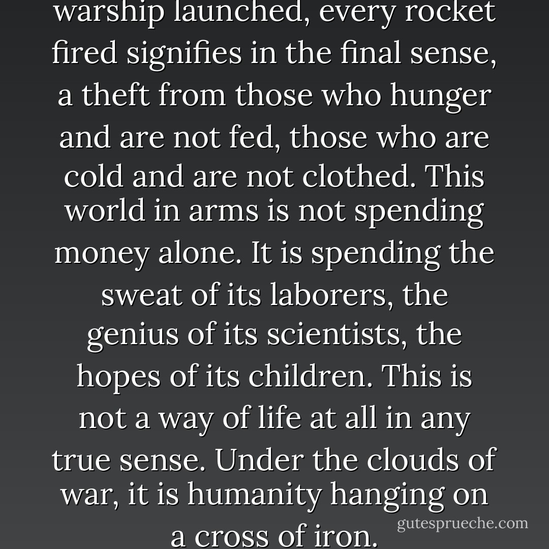 Every gun that is made, every warship launched, every rocket fired signifies in the final sense, a theft from those who hunger and are not fed, those who are cold and are not clothed. This world in arms is not spending money alone. It is spending the sweat of its laborers, the genius of its scientists, the hopes of its children. This is not a way of life at all in any true sense. Under the clouds of war, it is humanity hanging on a cross of iron. - Dwight D. Eisenhower