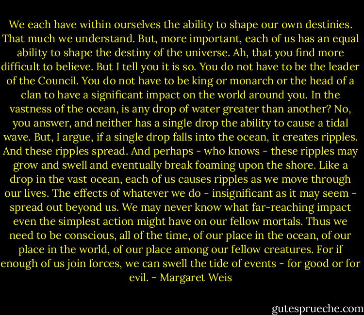 We each have within ourselves the ability to shape our own destinies. That much we understand. But, more important, each of us has an equal ability to shape the destiny of the universe. Ah, that you find more difficult to believe. But I tell you it is so. You do not have to be the leader of the Council. You do not have to be king or monarch or the head of a clan to have a significant impact on the world around you.<br />In the vastness of the ocean, is any drop of water greater than another?<br />No, you answer, and neither has a single drop the ability to cause a tidal wave.<br />But, I argue, if a single drop falls into the ocean, it creates ripples. And these ripples spread. And perhaps - who knows - these ripples may grow and swell and eventually break foaming upon the shore.<br />Like a drop in the vast ocean, each of us causes ripples as we move through our lives. The effects of whatever we do - insignificant as it may seem - spread out beyond us. We may never know what far-reaching impact even the simplest action might have on our fellow mortals. Thus we need to be conscious, all of the time, of our place in the ocean, of our place in the world, of our place among our fellow creatures.<br />For if enough of us join forces, we can swell the tide of events - for good or for evil. - Margaret Weis