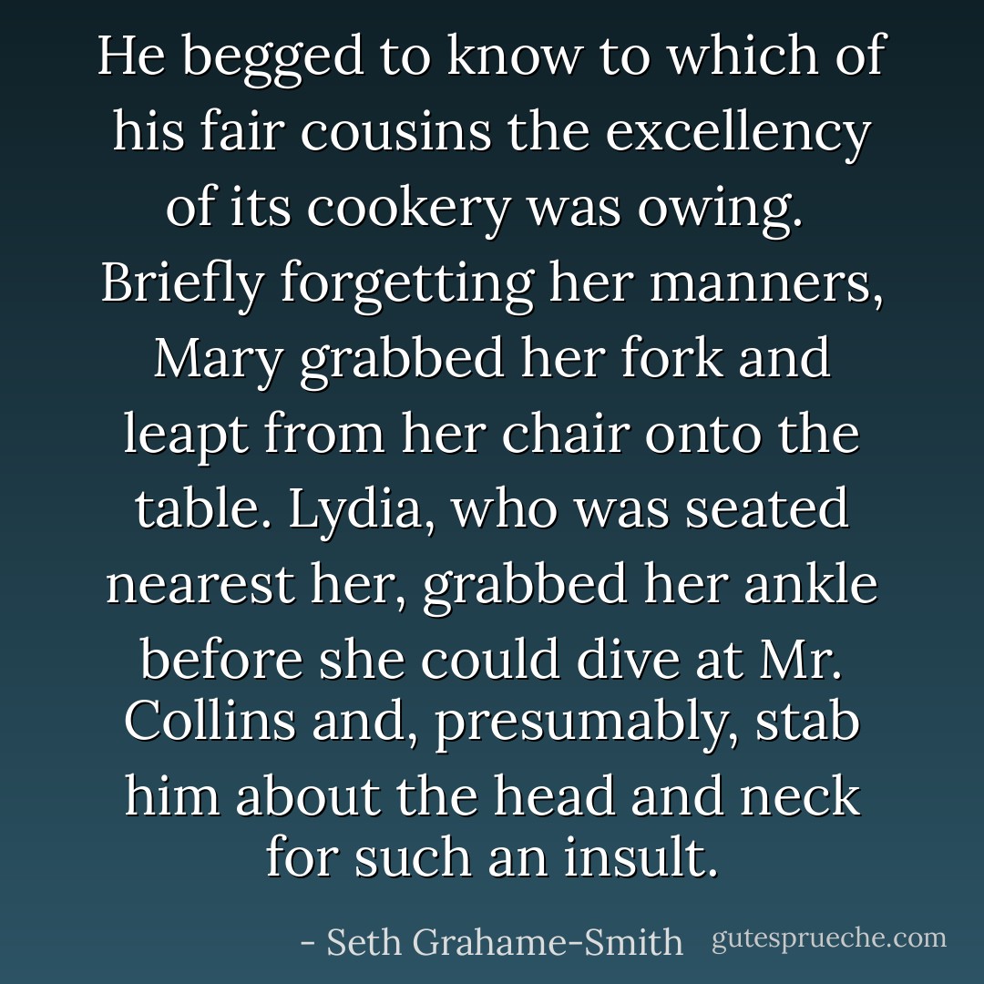 He begged to know to which of his fair cousins the excellency of its cookery was owing. <br />Briefly forgetting her manners, Mary grabbed her fork and leapt from her chair onto the table. Lydia, who was seated nearest her, grabbed her ankle before she could dive at Mr. Collins and, presumably, stab him about the head and neck for such an insult. - Seth Grahame-Smith