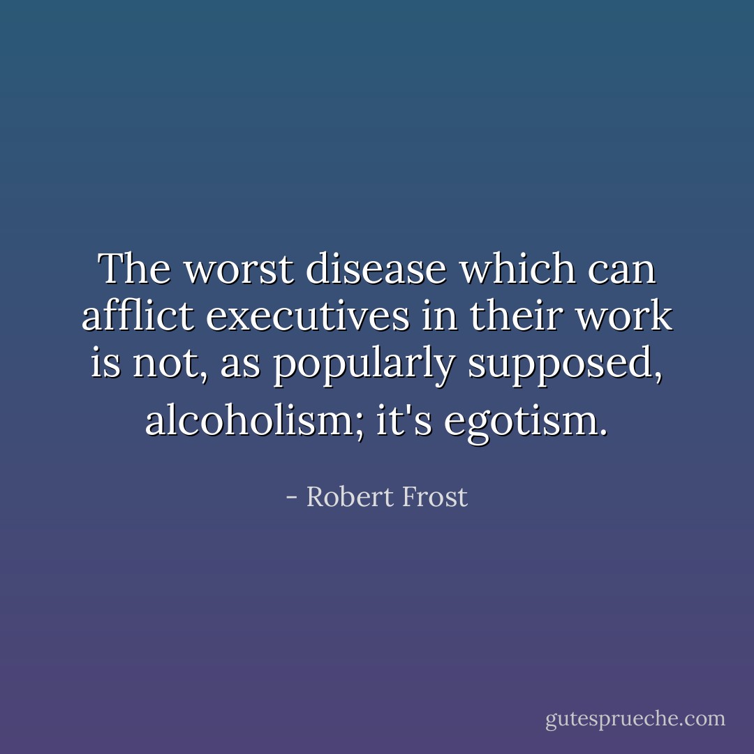 The worst disease which can afflict executives in their work is not, as popularly supposed, alcoholism; it's egotism. - Robert Frost