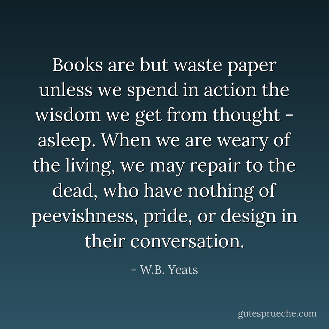 Books are but waste paper unless we spend in action the wisdom we get from thought - asleep. When we are weary of the living, we may repair to the dead, who have nothing of peevishness, pride, or design in their conversation. - W.B. Yeats