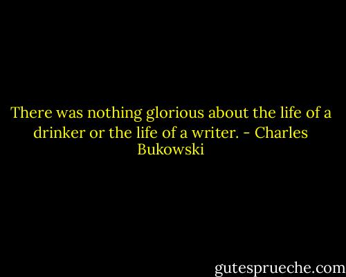 There was nothing glorious about the life of a drinker or the life of a writer. - Charles Bukowski