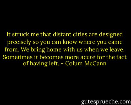 It struck me that distant cities are designed precisely so you can know where you came from. We bring home with us when we leave. Sometimes it becomes more acute for the fact of having left. - Colum McCann