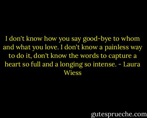 I don't know how you say good-bye to whom and what you love. I don't know a painless way to do it, don't know the words to capture a heart so full and a longing so intense. - Laura Wiess