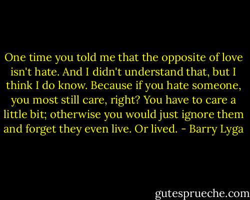 One time you told me that the opposite of love isn't hate. And I didn't understand that, but I think I do know. Because if you hate someone, you most still care, right? You have to care a little bit; otherwise you would just ignore them and forget they even live. Or lived. - Barry Lyga