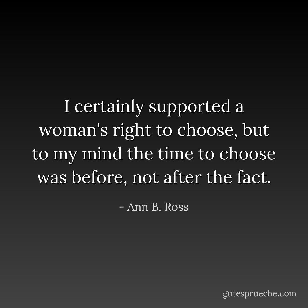 I certainly supported a woman's right to choose, but to my mind the time to choose was before, not after the fact. - Ann B. Ross