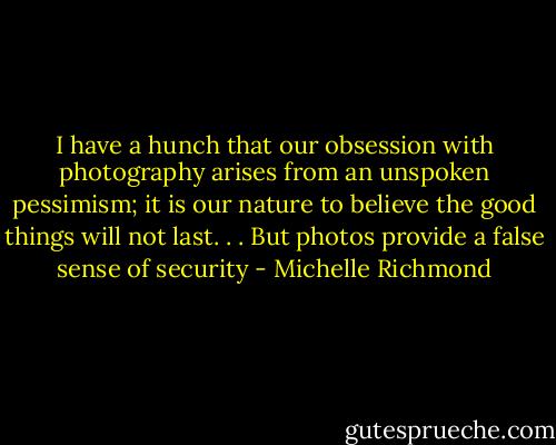 I have a hunch that our obsession with photography arises from an unspoken pessimism; it is our nature to believe the good things will not last. . . But photos provide a false sense of security - Michelle Richmond
