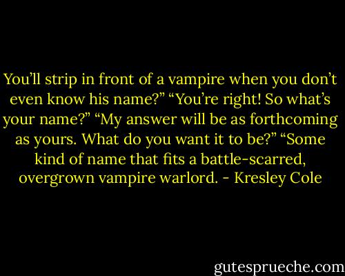 You’ll strip in front of a vampire when you don’t even know his name?”<br />“You’re right! So what’s your name?”<br />“My answer will be as forthcoming as yours. What do you want it to be?”<br />“Some kind of name that fits a battle-scarred, overgrown vampire warlord. - Kresley Cole