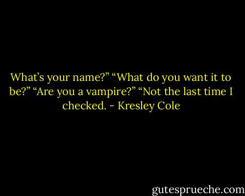 What’s your name?”<br />“What do you want it to be?”<br />“Are you a vampire?”<br />“Not the last time I checked. - Kresley Cole