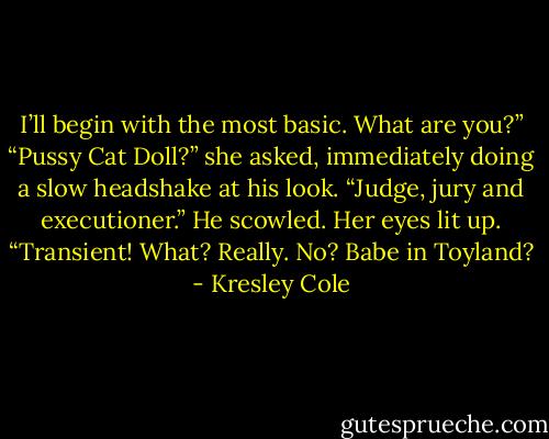 I’ll begin with the most basic. What are you?”<br />“Pussy Cat Doll?” she asked, immediately doing a slow headshake at his look. “Judge, jury and executioner.” He scowled. Her eyes lit up. “Transient! What? Really. No? Babe in Toyland? - Kresley Cole