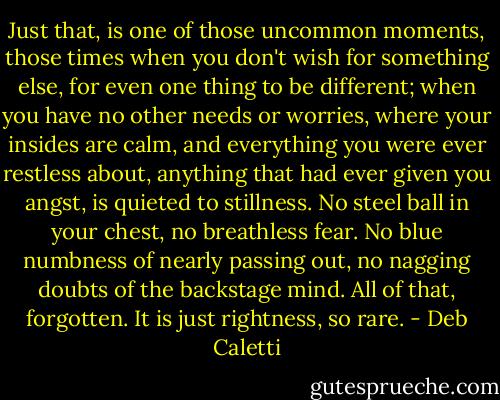 Just that, is one of those uncommon moments, those times when you don't wish for something else, for even one thing to be different; when you have no other needs or worries, where your insides are calm, and everything you were ever restless about, anything that had ever given you angst, is quieted to stillness. No steel ball in your chest, no breathless fear. No blue numbness of nearly passing out, no nagging doubts of the backstage mind. All of that, forgotten. It is just rightness, so rare. - Deb Caletti