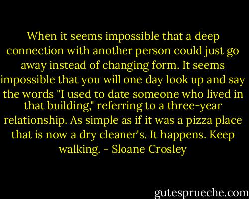 When it seems impossible that a deep connection with another person could just go away instead of changing form. It seems impossible that you will one day look up and say the words "I used to date someone who lived in that building," referring to a three-year relationship. As simple as if it was a pizza place that is now a dry cleaner's. It happens. Keep walking. - Sloane Crosley