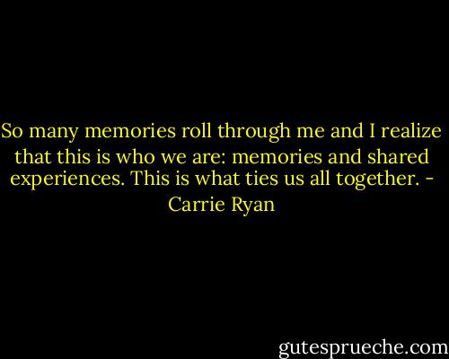 So many memories roll through me and I realize that this is who we are: memories and shared experiences. This is what ties us all together. - Carrie Ryan