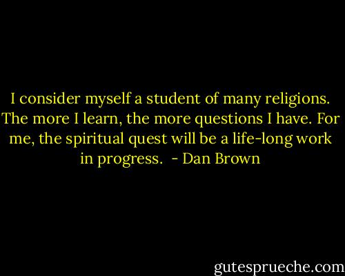 I consider myself a student of many religions. The more I learn, the more questions I have. For me, the spiritual quest will be a life-long work in progress.  - Dan Brown