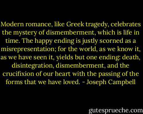 Modern romance, like Greek tragedy, celebrates the mystery of dismemberment, which is life in time. The happy ending is justly scorned as a misrepresentation; for the world, as we know it, as we have seen it, yields but one ending: death, disintegration, dismemberment, and the crucifixion of our heart with the passing of the forms that we have loved. - Joseph Campbell