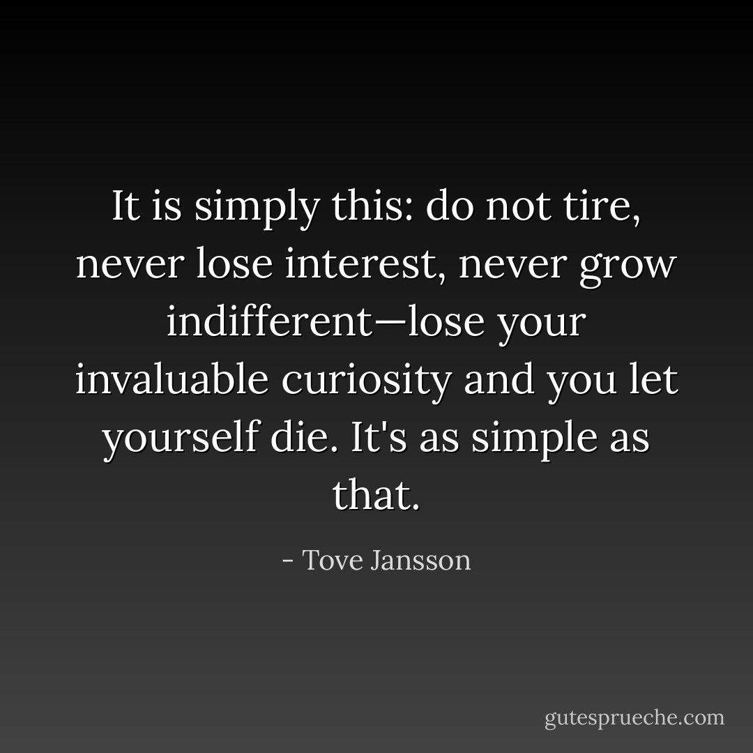 It is simply this: do not tire, never lose interest, never grow indifferent—lose your invaluable curiosity and you let yourself die. It's as simple as that. - Tove Jansson