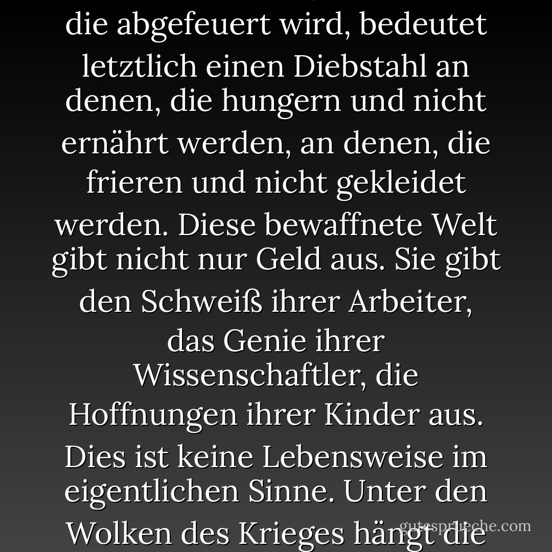 Jedes Geschütz, das gebaut wird, jedes Kriegsschiff, das vom Stapel läuft, jede Rakete, die abgefeuert wird, bedeutet letztlich einen Diebstahl an denen, die hungern und nicht ernährt werden, an denen, die frieren und nicht gekleidet werden. Diese bewaffnete Welt gibt nicht nur Geld aus. Sie gibt den Schweiß ihrer Arbeiter, das Genie ihrer Wissenschaftler, die Hoffnungen ihrer Kinder aus. Dies ist keine Lebensweise im eigentlichen Sinne. Unter den Wolken des Krieges hängt die Menschheit an einem Eisenkreuz. - Dwight D. Eisenhower<