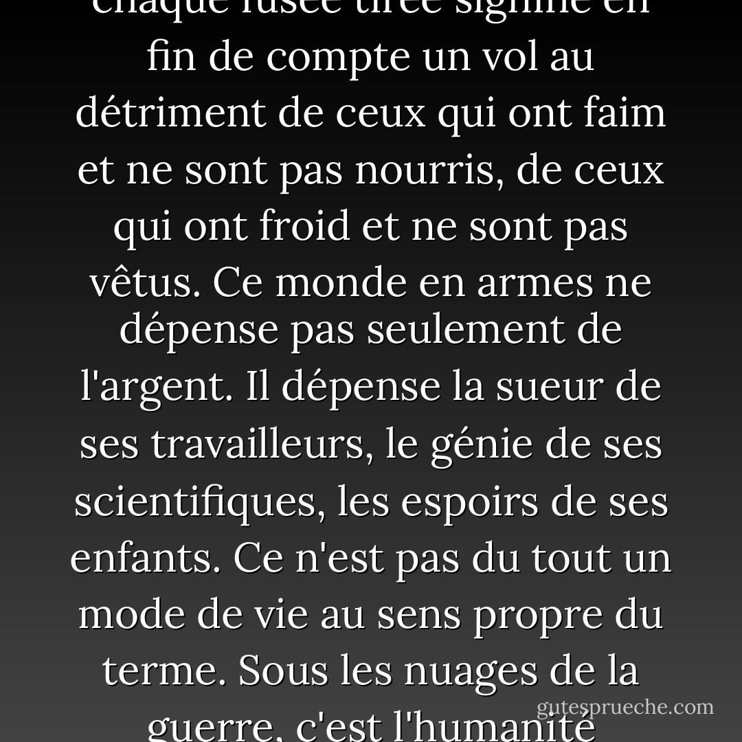 Chaque arme fabriquée, chaque navire de guerre lancé, chaque fusée tirée signifie en fin de compte un vol au détriment de ceux qui ont faim et ne sont pas nourris, de ceux qui ont froid et ne sont pas vêtus. Ce monde en armes ne dépense pas seulement de l'argent. Il dépense la sueur de ses travailleurs, le génie de ses scientifiques, les espoirs de ses enfants. Ce n'est pas du tout un mode de vie au sens propre du terme. Sous les nuages de la guerre, c'est l'humanité suspendue à une croix de fer. - Dwight D. Eisenhower
