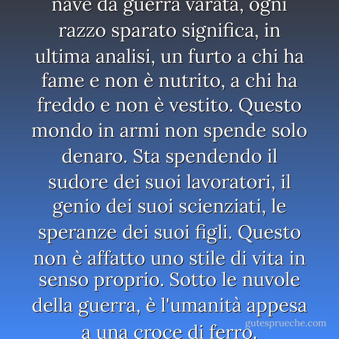 Ogni cannone costruito, ogni nave da guerra varata, ogni razzo sparato significa, in ultima analisi, un furto a chi ha fame e non è nutrito, a chi ha freddo e non è vestito. Questo mondo in armi non spende solo denaro. Sta spendendo il sudore dei suoi lavoratori, il genio dei suoi scienziati, le speranze dei suoi figli. Questo non è affatto uno stile di vita in senso proprio. Sotto le nuvole della guerra, è l'umanità appesa a una croce di ferro. - Dwight D. Eisenhower