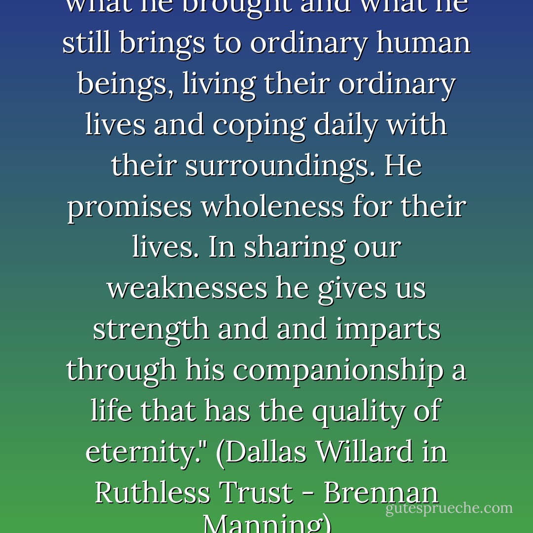 [Jesus] matters because of what he brought and what he still brings to ordinary human beings, living their ordinary lives and coping daily with their surroundings. He promises wholeness for their lives. In sharing our weaknesses he gives us strength and and imparts through his companionship a life that has the quality of eternity." (Dallas Willard in Ruthless Trust - Brennan Manning) - Dallas Willard