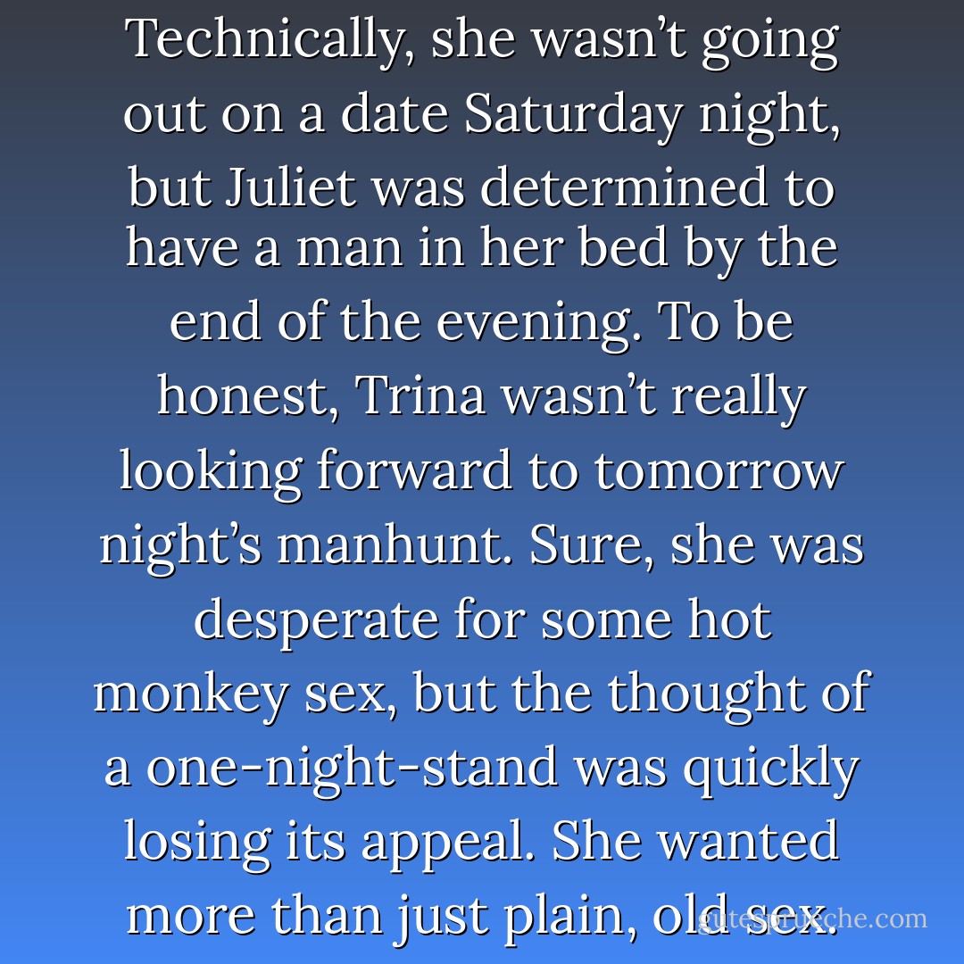 Trina stared into her open kitchen cabinets. She was two and a half days into her pre-date-night ritual fast, and she was about to crack. Technically, she wasn’t going out on a date Saturday night, but Juliet was determined to have a man in her bed by the end of the evening. To be honest, Trina wasn’t really looking forward to tomorrow night’s manhunt. Sure, she was desperate for some hot monkey sex, but the thought of a one-night-stand was quickly losing its appeal. She wanted more than just plain, old sex. She wanted romance -- preferably with someone for whom she didn’t have to fast for three days to attract. - Lucie Simone