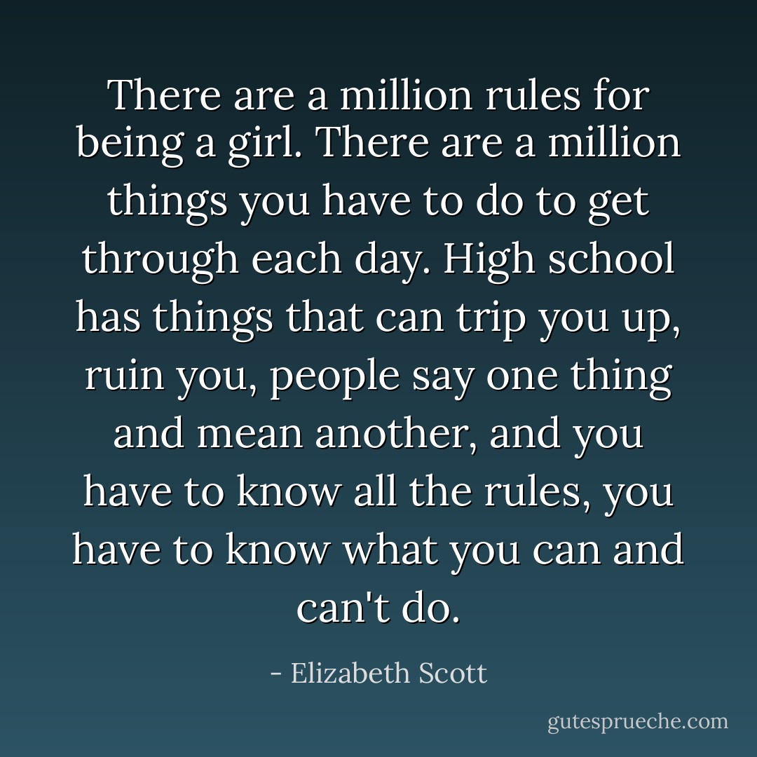 There are a million rules for being a girl. There are a million things you have to do to get through each day. High school has things that can trip you up, ruin you, people say one thing and mean another, and you have to know all the rules, you have to know what you can and can't do. - Elizabeth Scott