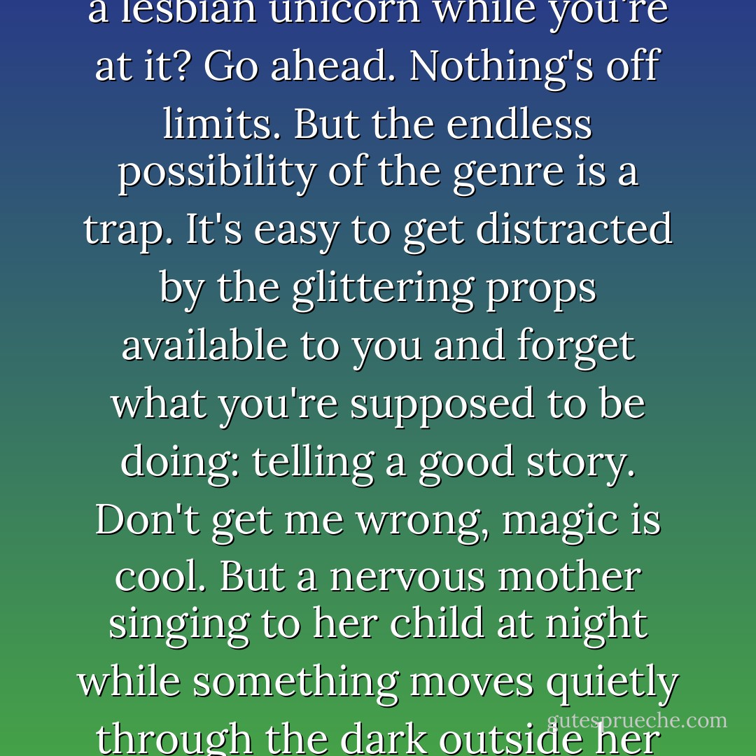 If you want to write a fantasy story with Norse gods, sentient robots, and telepathic dinosaurs, you can do just that. Want to throw in a vampire and a lesbian unicorn while you're at it? Go ahead. Nothing's off limits. But the endless possibility of the genre is a trap. It's easy to get distracted by the glittering props available to you and forget what you're supposed to be doing: telling a good story. Don't get me wrong, magic is cool. But a nervous mother singing to her child at night while something moves quietly through the dark outside her house? That's a story. Handled properly, it's more dramatic than any apocalypse or goblin army could ever be. - Patrick Rothfuss