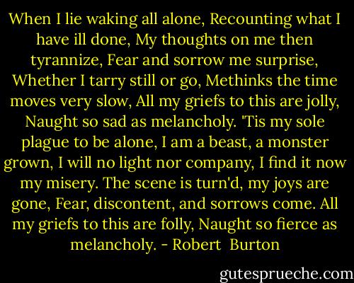 When I lie waking all alone,<br />Recounting what I have ill done,<br />My thoughts on me then tyrannize,<br />Fear and sorrow me surprise,<br />Whether I tarry still or go,<br />Methinks the time moves very slow,<br />All my griefs to this are jolly,<br />Naught so sad as melancholy.<br />'Tis my sole plague to be alone,<br />I am a beast, a monster grown,<br />I will no light nor company,<br />I find it now my misery.<br />The scene is turn'd, my joys are gone,<br />Fear, discontent, and sorrows come.<br />All my griefs to this are folly,<br />Naught so fierce as melancholy. - Robert  Burton