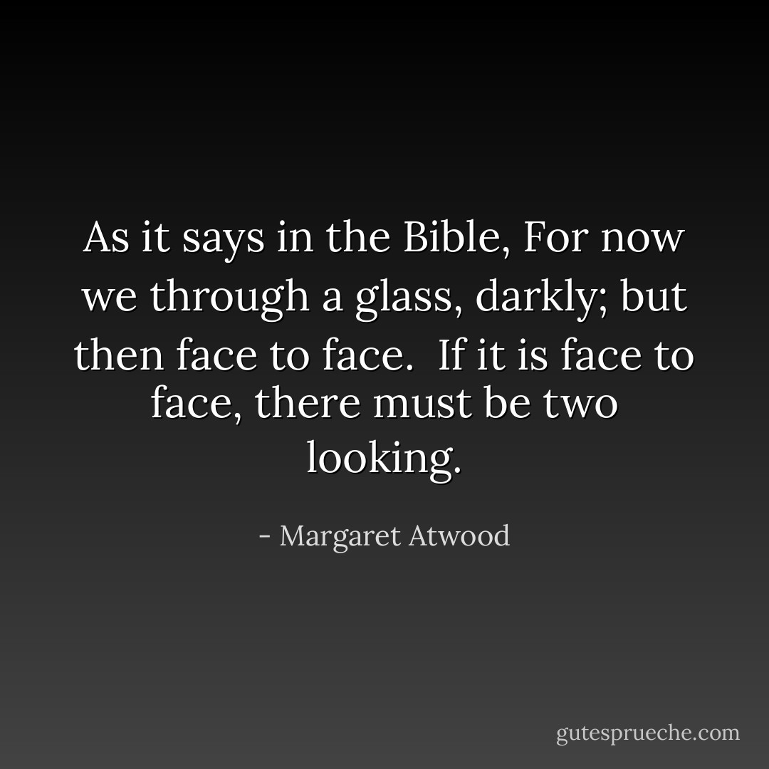 As it says in the Bible, For now we through a glass, darkly; but then face to face. <br />If it is face to face, there must be two looking. - Margaret Atwood