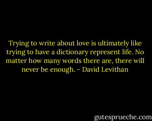 Trying to write about love is ultimately like trying to have a dictionary represent life. No matter how many words there are, there will never be enough. - David Levithan