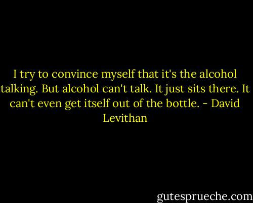 I try to convince myself that it's the alcohol talking. But alcohol can't talk. It just sits there. It can't even get itself out of the bottle. - David Levithan