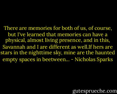 There are memories for both of us, of course, but I've learned that memories can have a physical, almost living presence, and in this, Savannah and I are different as well.If hers are stars in the nighttime sky, mine are the haunted empty spaces in beetween... - Nicholas Sparks