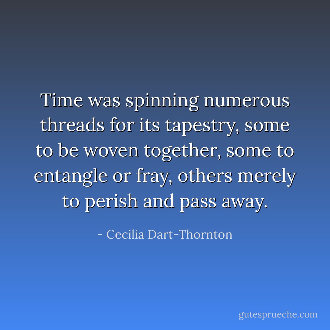Time was spinning numerous threads for its tapestry, some to be woven together, some to entangle or fray, others merely to perish and pass away. - Cecilia Dart-Thornton