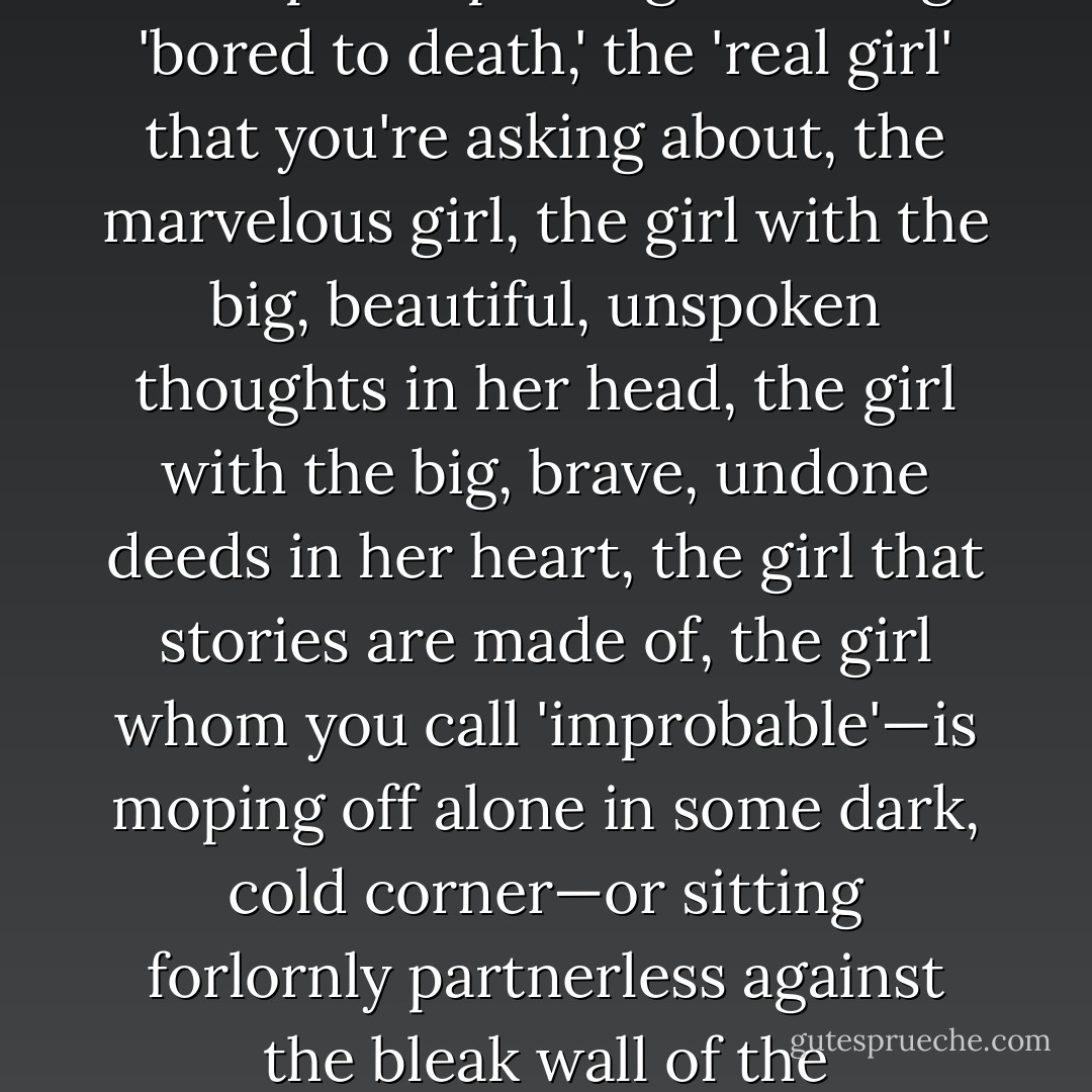 And while you and the rest of your kind are battling together—year after year—for this special privilege of being 'bored to death,' the 'real girl' that you're asking about, the marvelous girl, the girl with the big, beautiful, unspoken thoughts in her head, the girl with the big, brave, undone deeds in her heart, the girl that stories are made of, the girl whom you call 'improbable'—is moping off alone in some dark, cold corner—or sitting forlornly partnerless against the bleak wall of the ballroom—or hiding shyly up in the dressing-room—waiting to be discovered! - Eleanor Hallowell Abbott