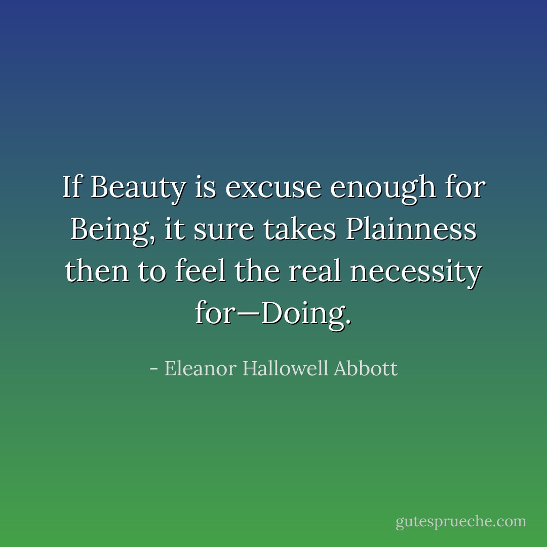 If Beauty is excuse enough for Being, it sure takes Plainness then to feel the real necessity for—Doing. - Eleanor Hallowell Abbott