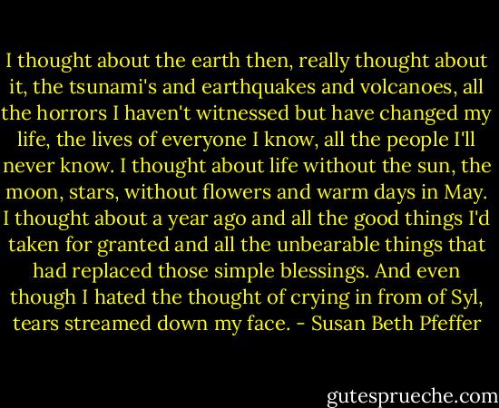 I thought about the earth then, really thought about it, the tsunami's and earthquakes and volcanoes, all the horrors I haven't witnessed but have changed my life, the lives of everyone I know, all the people I'll never know. I thought about life without the sun, the moon, stars, without flowers and warm days in May. I thought about a year ago and all the good things I'd taken for granted and all the unbearable things that had replaced those simple blessings. And even though I hated the thought of crying in from of Syl, tears streamed down my face. - Susan Beth Pfeffer